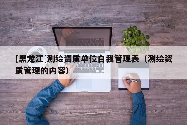[黑龍江]測繪資質單位自我管理表（測繪資質管理的內容）