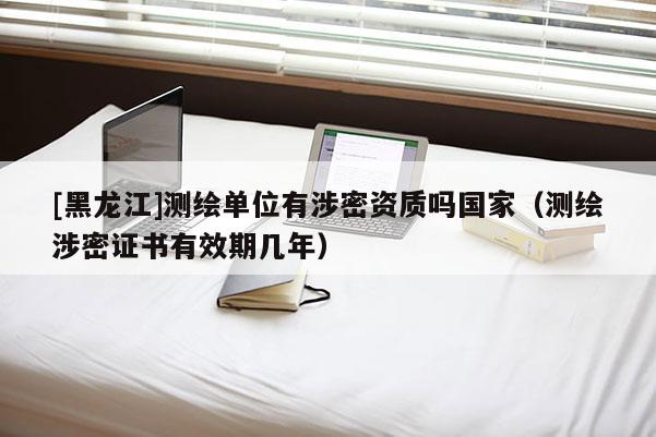 [黑龍江]測繪單位有涉密資質嗎國家（測繪涉密證書有效期幾年）