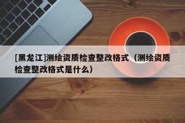 [黑龍江]測繪資質檢查整改格式（測繪資質檢查整改格式是什么）