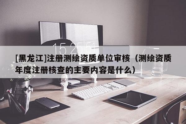 [黑龍江]注冊(cè)測(cè)繪資質(zhì)單位審核（測(cè)繪資質(zhì)年度注冊(cè)核查的主要內(nèi)容是什么）