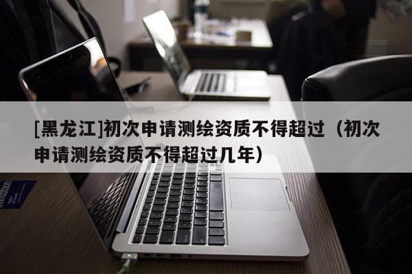 [黑龍江]初次申請測繪資質不得超過（初次申請測繪資質不得超過幾年）