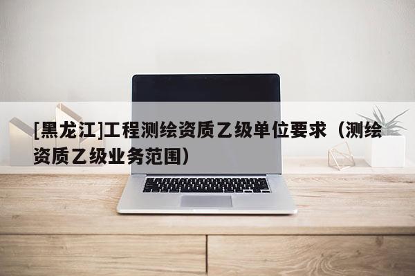 [黑龍江]工程測(cè)繪資質(zhì)乙級(jí)單位要求（測(cè)繪資質(zhì)乙級(jí)業(yè)務(wù)范圍）