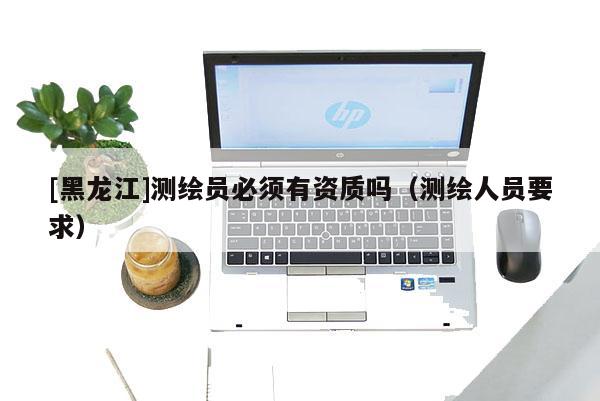 [黑龍江]測繪員必須有資質嗎（測繪人員要求）