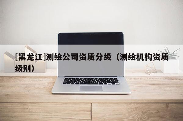 [黑龍江]測(cè)繪公司資質(zhì)分級(jí)（測(cè)繪機(jī)構(gòu)資質(zhì)級(jí)別）