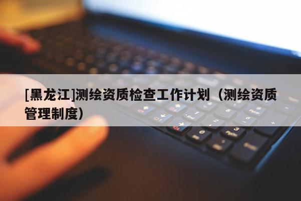 [黑龍江]測(cè)繪資質(zhì)檢查工作計(jì)劃（測(cè)繪資質(zhì)管理制度）