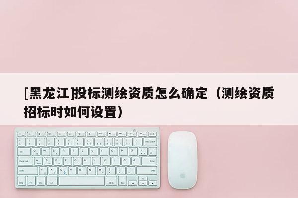[黑龍江]投標(biāo)測(cè)繪資質(zhì)怎么確定（測(cè)繪資質(zhì)招標(biāo)時(shí)如何設(shè)置）