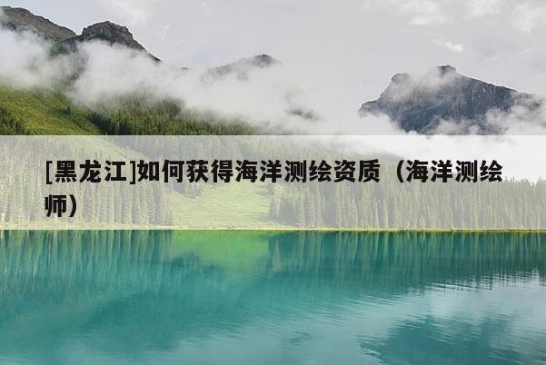 [黑龍江]如何獲得海洋測(cè)繪資質(zhì)（海洋測(cè)繪師）