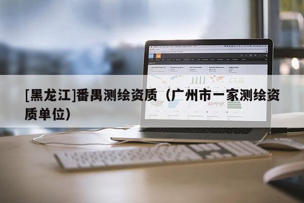 [黑龍江]番禺測(cè)繪資質(zhì)（廣州市一家測(cè)繪資質(zhì)單位）