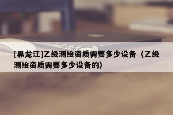[黑龍江]乙級(jí)測(cè)繪資質(zhì)需要多少設(shè)備（乙級(jí)測(cè)繪資質(zhì)需要多少設(shè)備的）