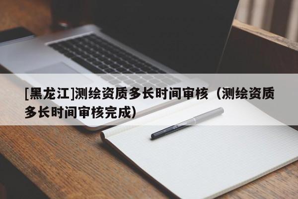 [黑龍江]測(cè)繪資質(zhì)多長(zhǎng)時(shí)間審核（測(cè)繪資質(zhì)多長(zhǎng)時(shí)間審核完成）
