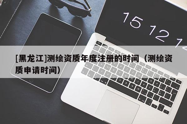 [黑龍江]測(cè)繪資質(zhì)年度注冊(cè)的時(shí)間（測(cè)繪資質(zhì)申請(qǐng)時(shí)間）