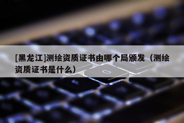 [黑龍江]測繪資質(zhì)證書由哪個局頒發(fā)（測繪資質(zhì)證書是什么）