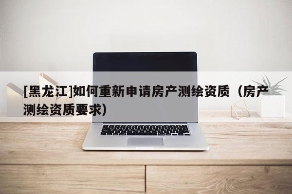 [黑龍江]如何重新申請房產(chǎn)測繪資質(zhì)（房產(chǎn)測繪資質(zhì)要求）