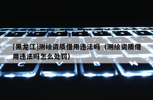 [黑龍江]測繪資質(zhì)借用違法嗎（測繪資質(zhì)借用違法嗎怎么處罰）