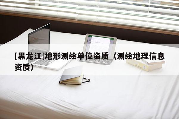 [黑龍江]地形測繪單位資質(zhì)（測繪地理信息資質(zhì)）