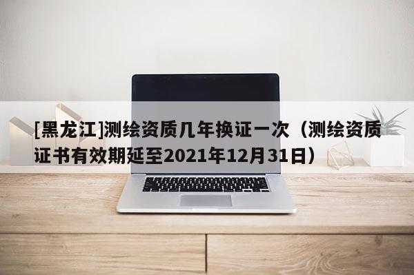 [黑龍江]測繪資質(zhì)幾年換證一次（測繪資質(zhì)證書有效期延至2021年12月31日）