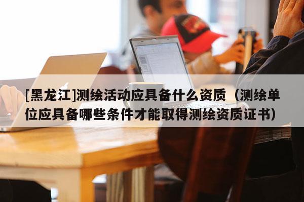 [黑龍江]測繪活動應(yīng)具備什么資質(zhì)（測繪單位應(yīng)具備哪些條件才能取得測繪資質(zhì)證書）