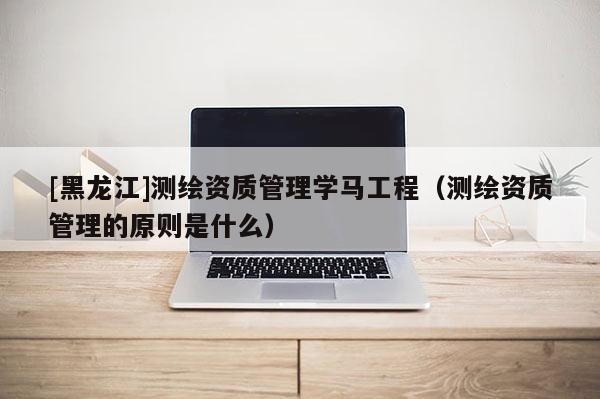 [黑龍江]測繪資質(zhì)管理學(xué)馬工程（測繪資質(zhì)管理的原則是什么）