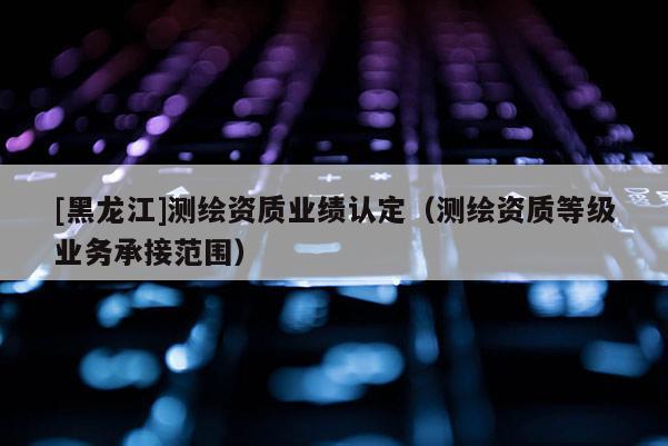 [黑龍江]測繪資質(zhì)業(yè)績認定（測繪資質(zhì)等級業(yè)務(wù)承接范圍）