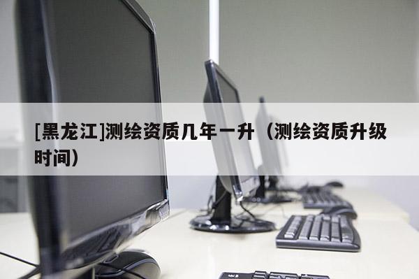 [黑龍江]測繪資質(zhì)幾年一升（測繪資質(zhì)升級時間）