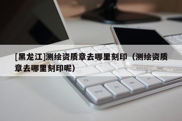 [黑龍江]測(cè)繪資質(zhì)章去哪里刻?。y(cè)繪資質(zhì)章去哪里刻印呢）