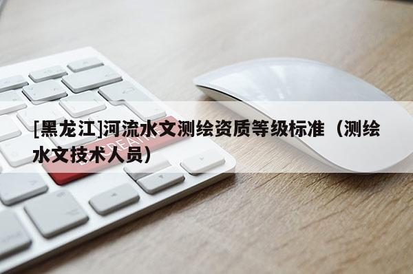 [黑龍江]河流水文測(cè)繪資質(zhì)等級(jí)標(biāo)準(zhǔn)（測(cè)繪水文技術(shù)人員）