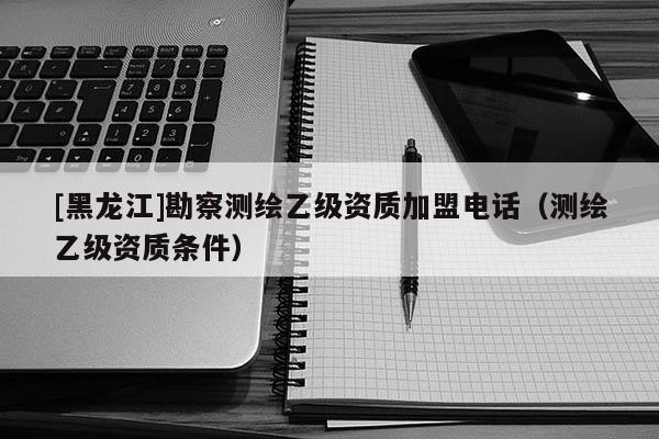[黑龍江]勘察測(cè)繪乙級(jí)資質(zhì)加盟電話（測(cè)繪乙級(jí)資質(zhì)條件）