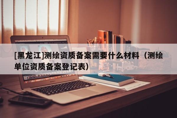 [黑龍江]測(cè)繪資質(zhì)備案需要什么材料（測(cè)繪單位資質(zhì)備案登記表）