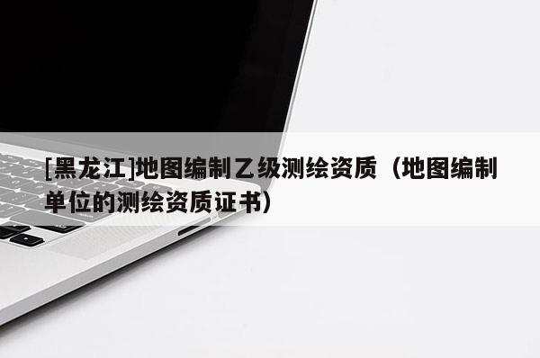 [黑龍江]地圖編制乙級(jí)測(cè)繪資質(zhì)（地圖編制單位的測(cè)繪資質(zhì)證書）