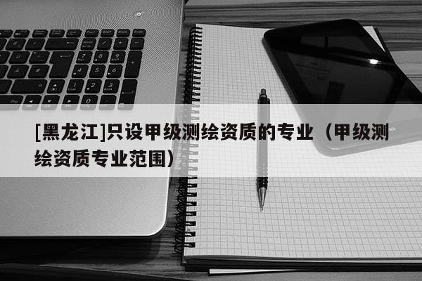 [黑龍江]只設(shè)甲級(jí)測(cè)繪資質(zhì)的專業(yè)（甲級(jí)測(cè)繪資質(zhì)專業(yè)范圍）