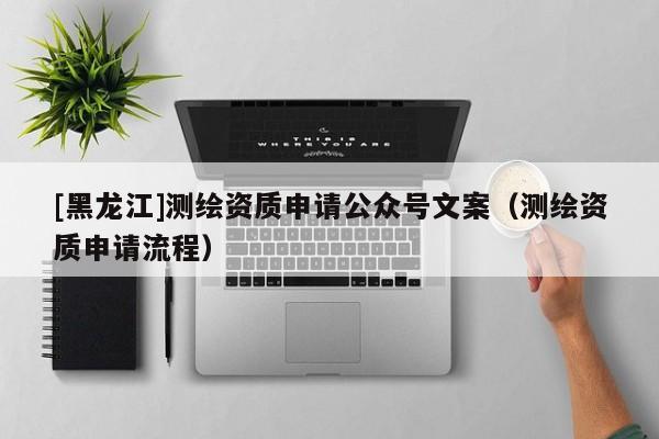 [黑龍江]測(cè)繪資質(zhì)申請(qǐng)公眾號(hào)文案（測(cè)繪資質(zhì)申請(qǐng)流程）