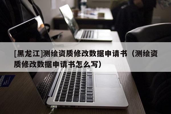 [黑龍江]測(cè)繪資質(zhì)修改數(shù)據(jù)申請(qǐng)書（測(cè)繪資質(zhì)修改數(shù)據(jù)申請(qǐng)書怎么寫）
