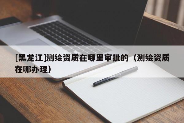 [黑龍江]測(cè)繪資質(zhì)在哪里審批的（測(cè)繪資質(zhì)在哪辦理）
