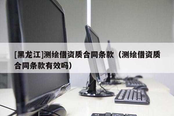 [黑龍江]測(cè)繪借資質(zhì)合同條款（測(cè)繪借資質(zhì)合同條款有效嗎）