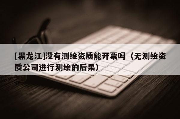 [黑龍江]沒有測繪資質(zhì)能開票嗎（無測繪資質(zhì)公司進(jìn)行測繪的后果）