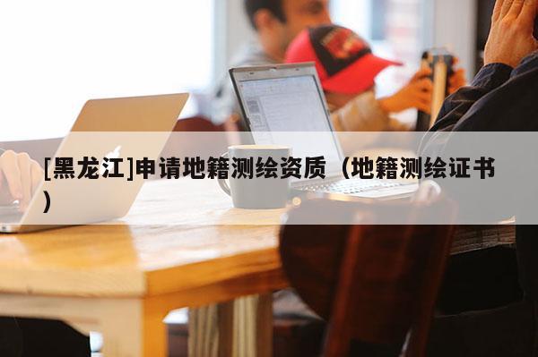 [黑龍江]申請地籍測繪資質(zhì)（地籍測繪證書）