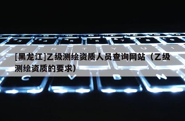 [黑龍江]乙級測繪資質(zhì)人員查詢網(wǎng)站（乙級測繪資質(zhì)的要求）