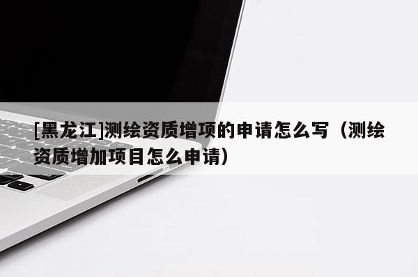 [黑龍江]測繪資質(zhì)增項(xiàng)的申請?jiān)趺磳懀y繪資質(zhì)增加項(xiàng)目怎么申請）