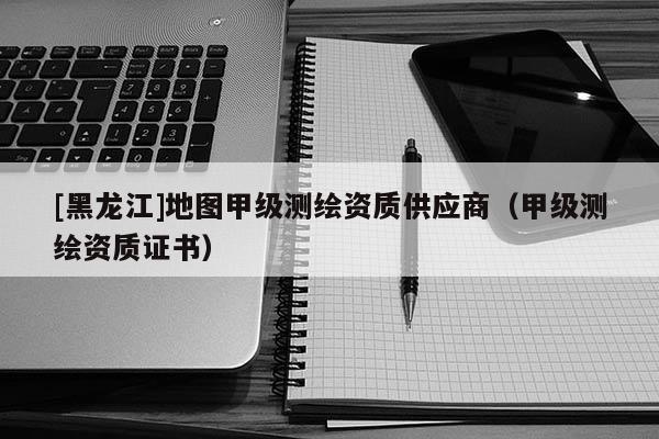 [黑龍江]地圖甲級(jí)測(cè)繪資質(zhì)供應(yīng)商（甲級(jí)測(cè)繪資質(zhì)證書）