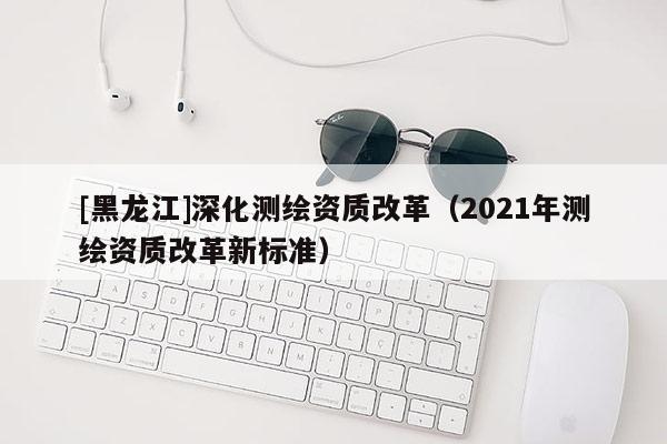 [黑龍江]深化測(cè)繪資質(zhì)改革（2021年測(cè)繪資質(zhì)改革新標(biāo)準(zhǔn)）