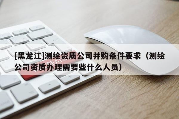 [黑龍江]測繪資質(zhì)公司并購條件要求（測繪公司資質(zhì)辦理需要些什么人員）
