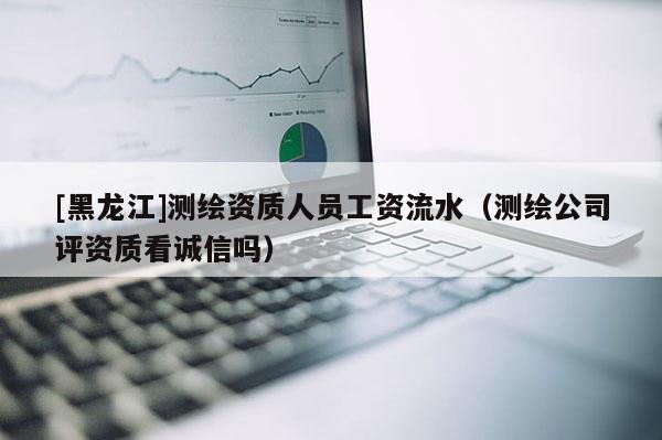 [黑龍江]測繪資質(zhì)人員工資流水（測繪公司評資質(zhì)看誠信嗎）
