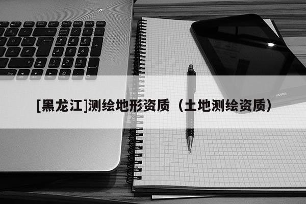 [黑龍江]測繪地形資質(zhì)（土地測繪資質(zhì)）