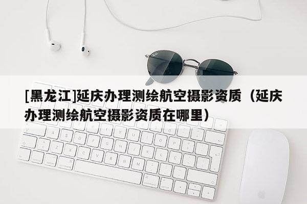 [黑龍江]延慶辦理測(cè)繪航空攝影資質(zhì)（延慶辦理測(cè)繪航空攝影資質(zhì)在哪里）