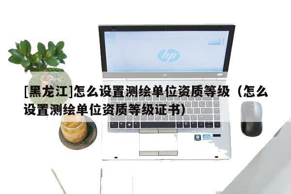 [黑龍江]怎么設(shè)置測繪單位資質(zhì)等級（怎么設(shè)置測繪單位資質(zhì)等級證書）