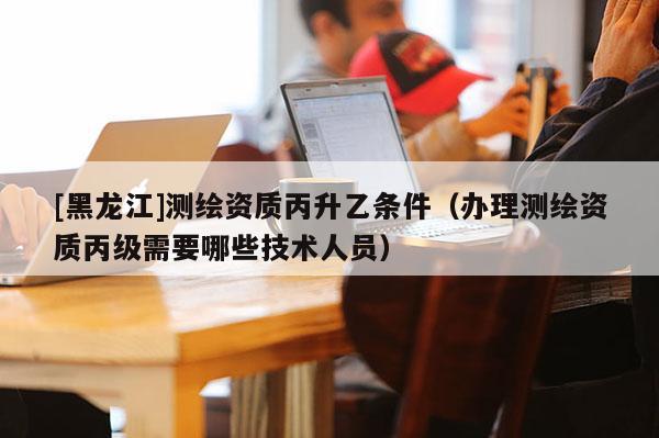 [黑龍江]測繪資質(zhì)丙升乙條件（辦理測繪資質(zhì)丙級需要哪些技術(shù)人員）