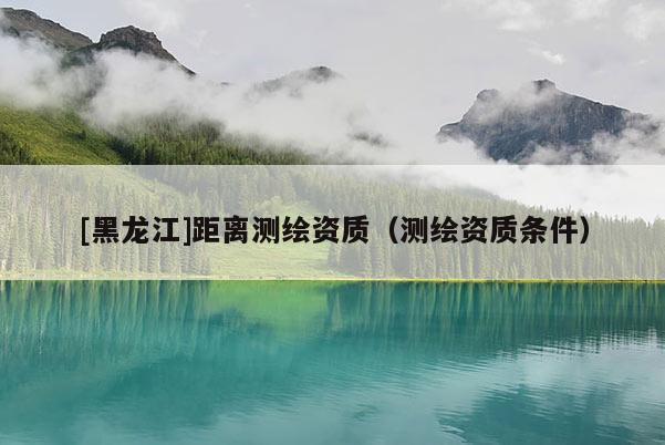 [黑龍江]距離測繪資質(zhì)（測繪資質(zhì)條件）