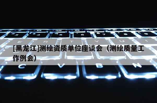 [黑龍江]測繪資質(zhì)單位座談會（測繪質(zhì)量工作例會）