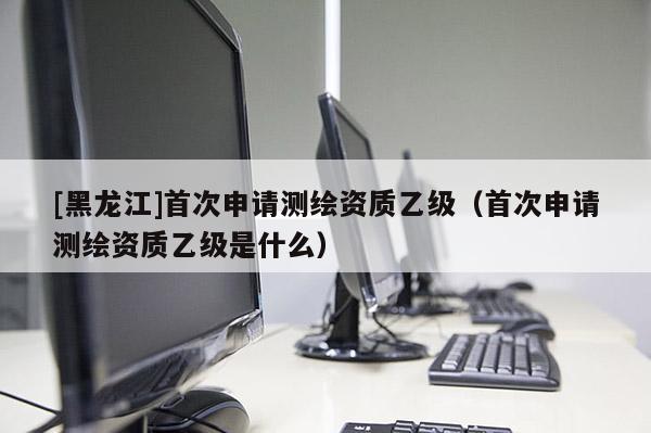 [黑龍江]首次申請測繪資質(zhì)乙級（首次申請測繪資質(zhì)乙級是什么）