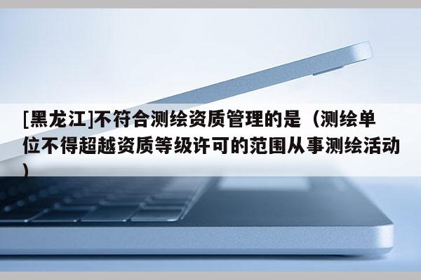[黑龍江]不符合測繪資質(zhì)管理的是（測繪單位不得超越資質(zhì)等級許可的范圍從事測繪活動(dòng)）